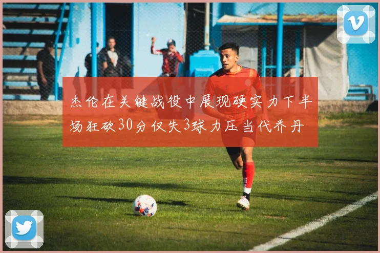 杰伦在关键战役中展现硬实力下半场狂砍30分仅失3球力压当代乔丹