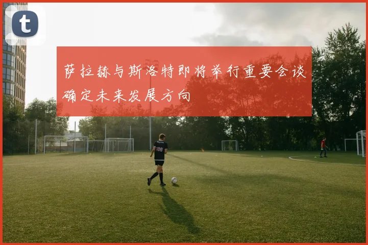 萨拉赫与斯洛特即将举行重要会谈确定未来发展方向