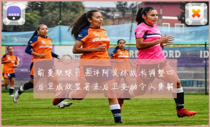 前曼联球员点评阿莫林战术调整四后卫成效显著五后卫变动令人费解