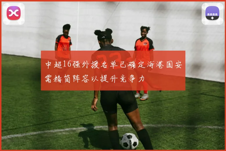 中超16强外援名单已确定海港国安需精简阵容以提升竞争力
