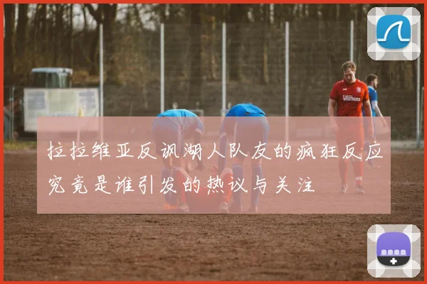 拉拉维亚反讽湖人队友的疯狂反应究竟是谁引发的热议与关注