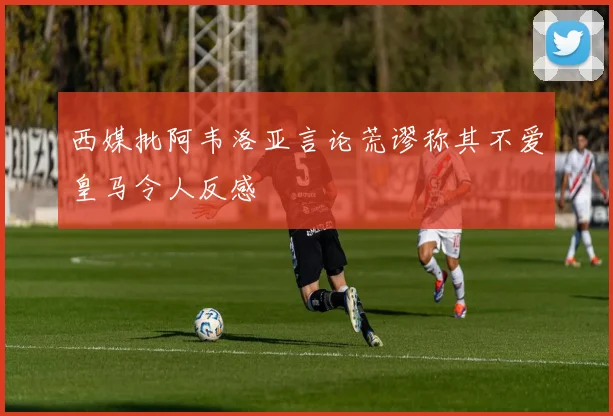 西媒批阿韦洛亚言论荒谬称其不爱皇马令人反感