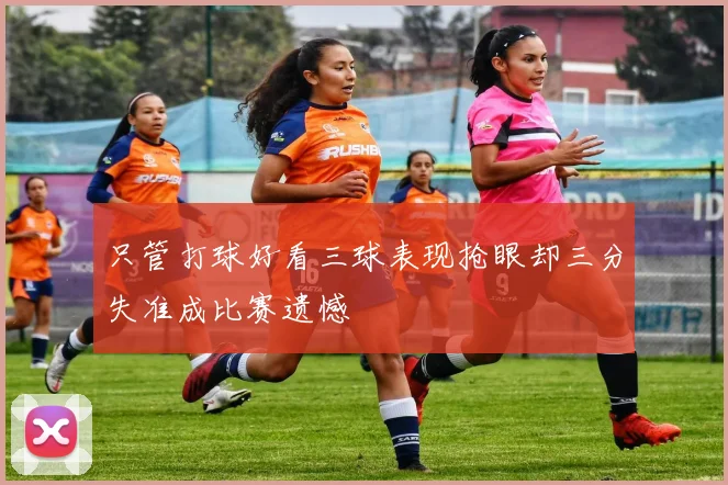 只管打球好看三球表现抢眼却三分失准成比赛遗憾