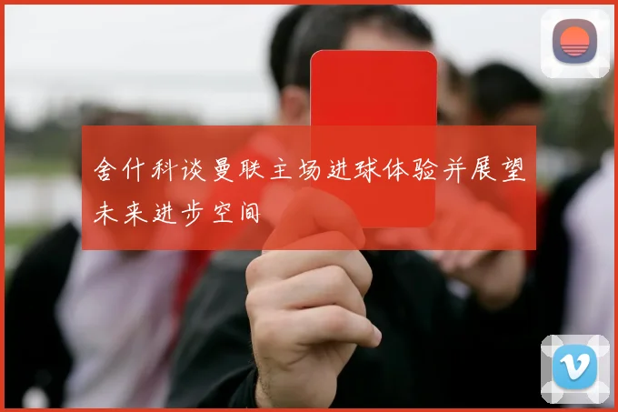 舍什科谈曼联主场进球体验并展望未来进步空间