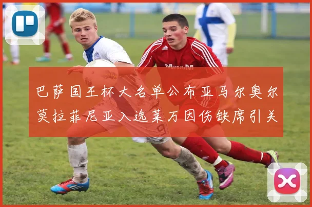 巴萨国王杯大名单公布亚马尔奥尔莫拉菲尼亚入选莱万因伤缺席引关注