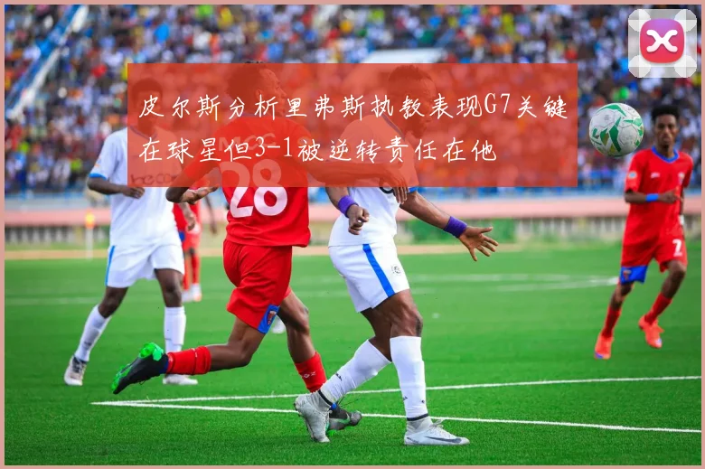 皮尔斯分析里弗斯执教表现G7关键在球星但3-1被逆转责任在他