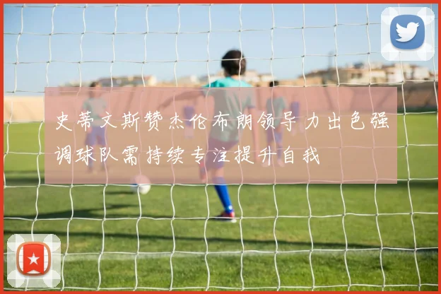 史蒂文斯赞杰伦布朗领导力出色强调球队需持续专注提升自我