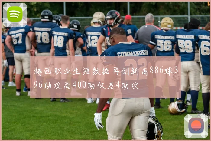梅西职业生涯数据再创新高886球396助攻离400助仅差4助攻