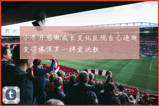 小乔丹感慨成长变化发现自己逐渐变得像保罗一样爱说教