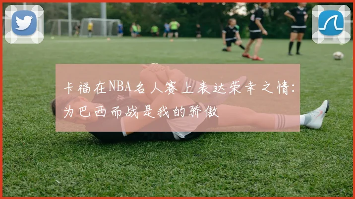卡福在NBA名人赛上表达荣幸之情：为巴西而战是我的骄傲