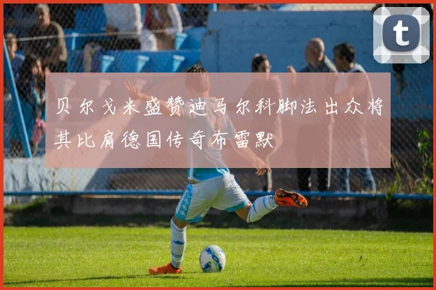 贝尔戈米盛赞迪马尔科脚法出众将其比肩德国传奇布雷默