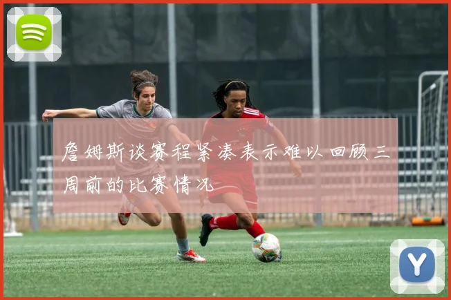 詹姆斯谈赛程紧凑表示难以回顾三周前的比赛情况