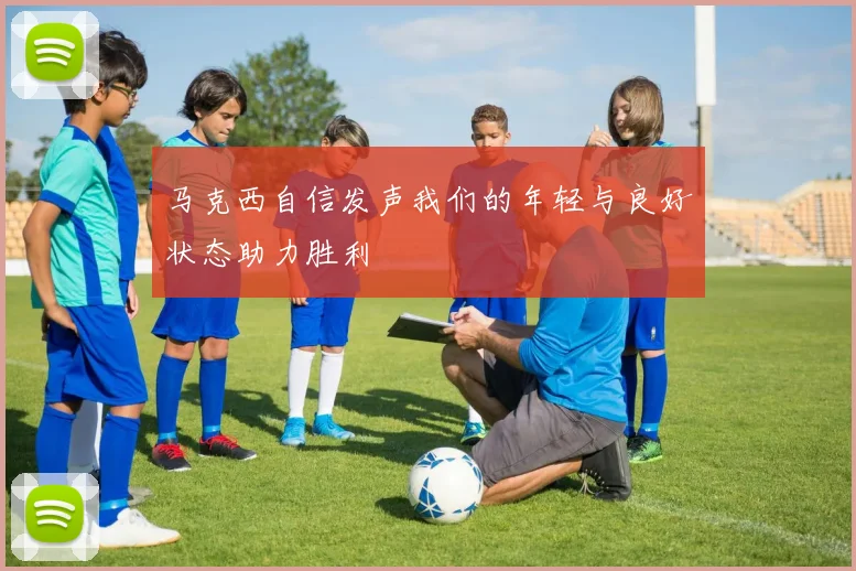 马克西自信发声我们的年轻与良好状态助力胜利