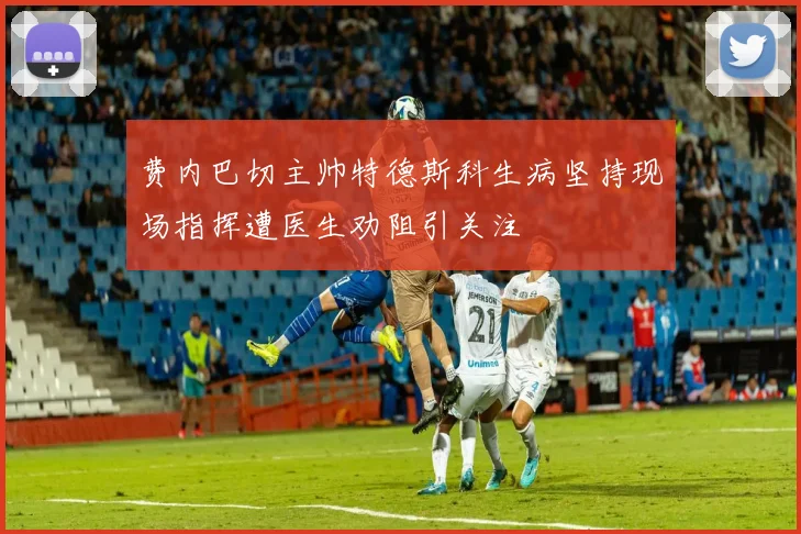 费内巴切主帅特德斯科生病坚持现场指挥遭医生劝阻引关注