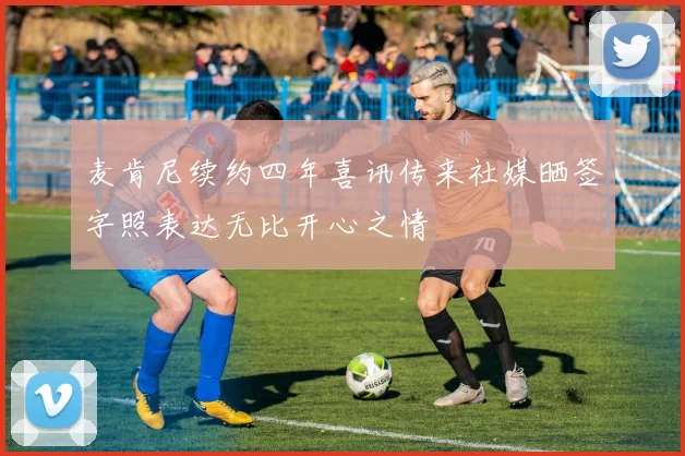 麦肯尼续约四年喜讯传来社媒晒签字照表达无比开心之情