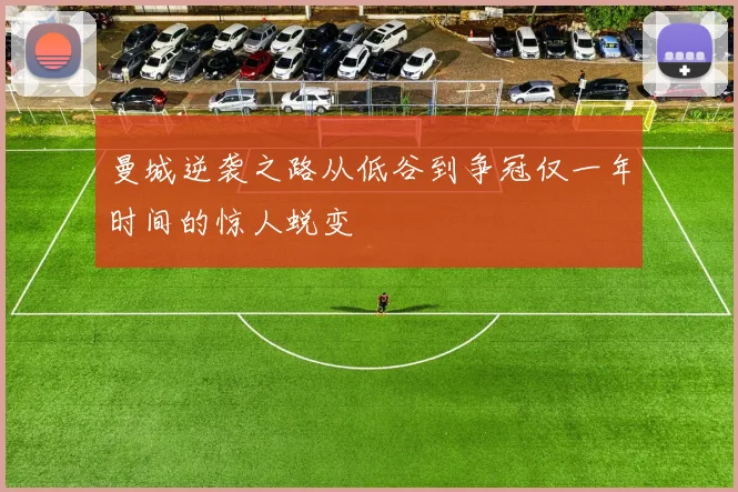曼城逆袭之路从低谷到争冠仅一年时间的惊人蜕变