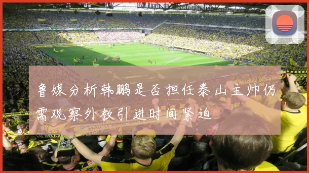 鲁媒分析韩鹏是否担任泰山主帅仍需观察外教引进时间紧迫