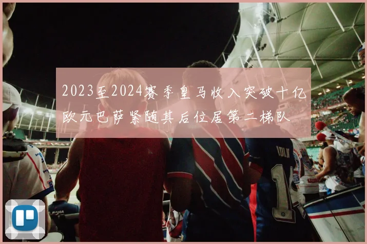 2023至2024赛季皇马收入突破十亿欧元巴萨紧随其后位居第二梯队
