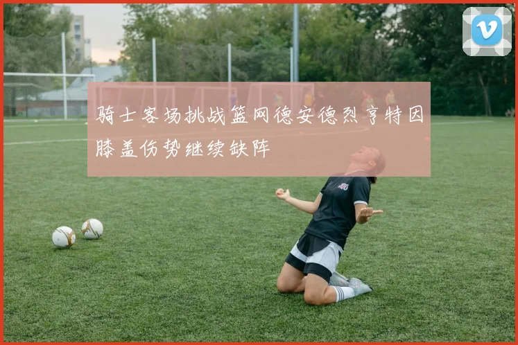 骑士客场挑战篮网德安德烈亨特因膝盖伤势继续缺阵