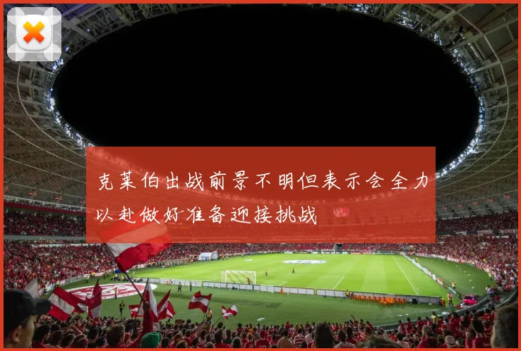 克莱伯出战前景不明但表示会全力以赴做好准备迎接挑战