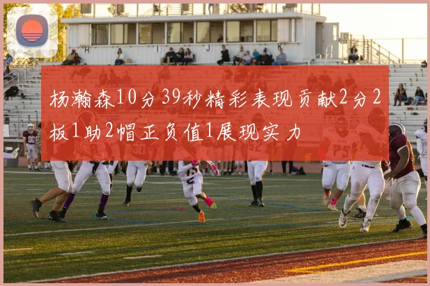 杨瀚森10分39秒精彩表现贡献2分2板1助2帽正负值1展现实力