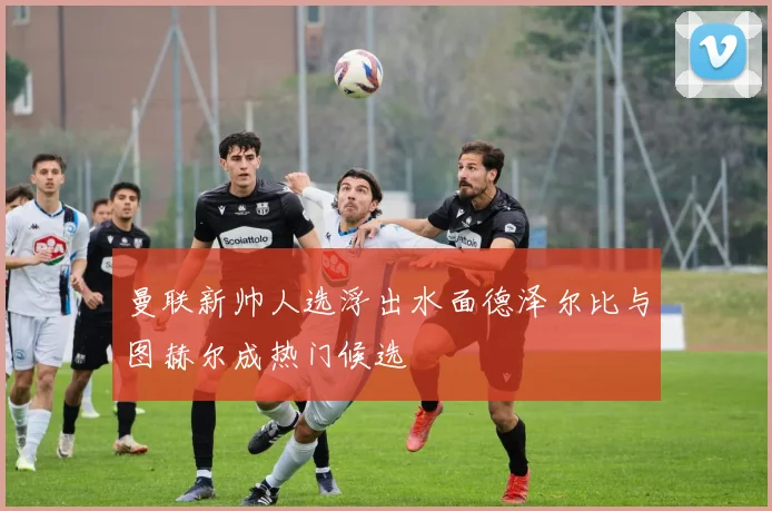 曼联新帅人选浮出水面德泽尔比与图赫尔成热门候选