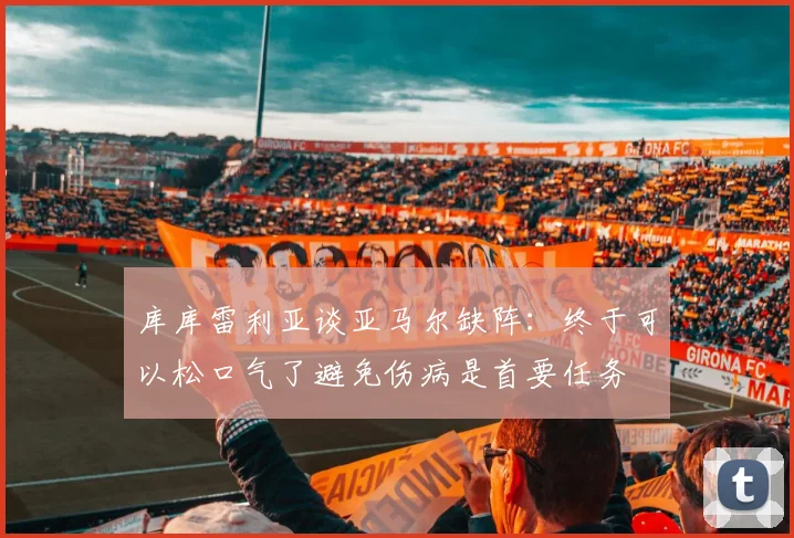 库库雷利亚谈亚马尔缺阵：终于可以松口气了避免伤病是首要任务
