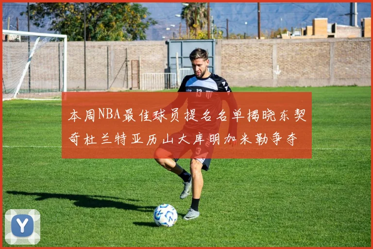 本周NBA最佳球员提名名单揭晓东契奇杜兰特亚历山大库明加米勒争夺荣誉