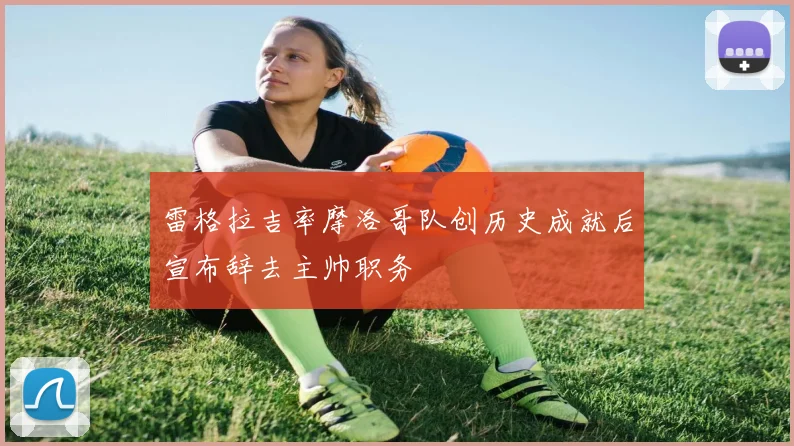 雷格拉吉率摩洛哥队创历史成就后宣布辞去主帅职务