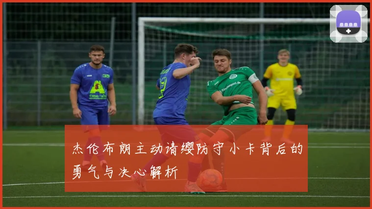 杰伦布朗主动请缨防守小卡背后的勇气与决心解析