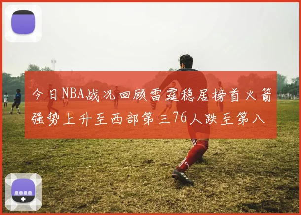 今日NBA战况回顾雷霆稳居榜首火箭强势上升至西部第三76人跌至第八位