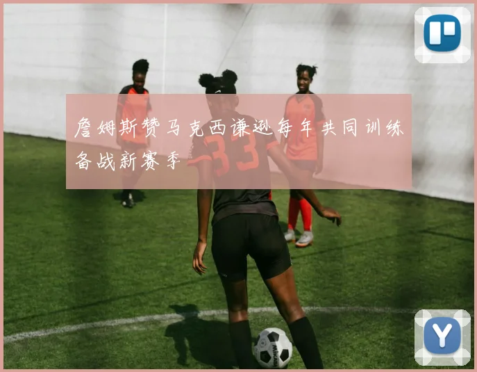 詹姆斯赞马克西谦逊每年共同训练备战新赛季