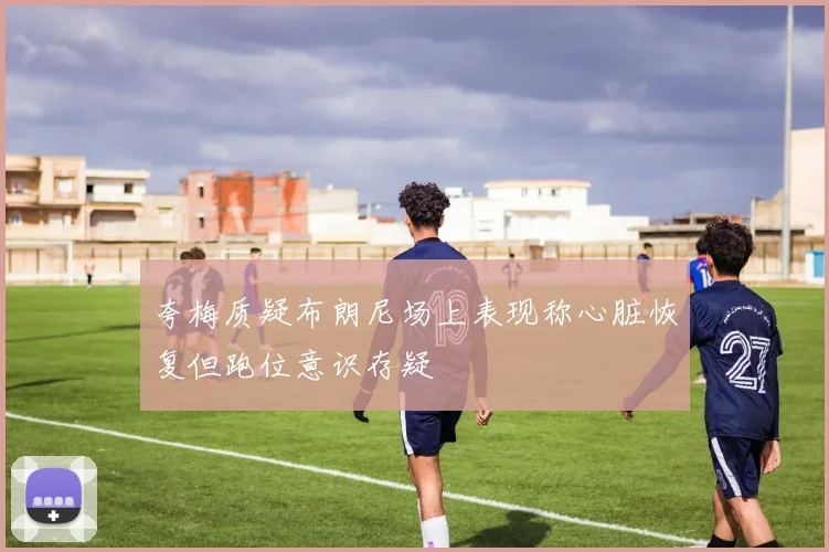 夸梅质疑布朗尼场上表现称心脏恢复但跑位意识存疑