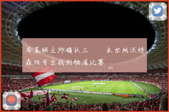 布莱顿主帅确认三笘薫米尔纳沃特森均可出战利物浦比赛