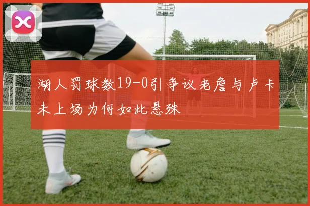 湖人罚球数19-0引争议老詹与卢卡未上场为何如此悬殊
