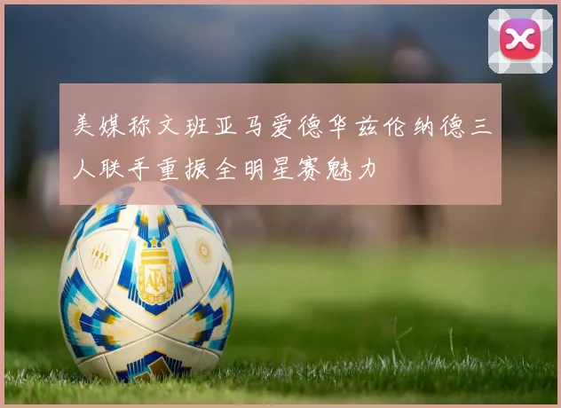 美媒称文班亚马爱德华兹伦纳德三人联手重振全明星赛魅力