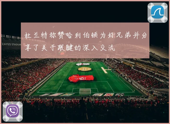 杜兰特称赞哈利伯顿为好兄弟并分享了关于跟腱的深入交流