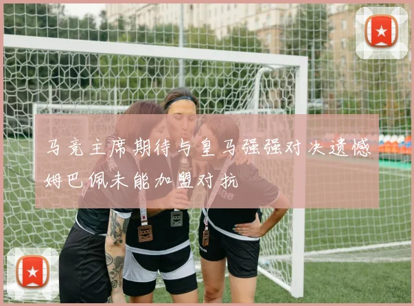 马竞主席期待与皇马强强对决遗憾姆巴佩未能加盟对抗