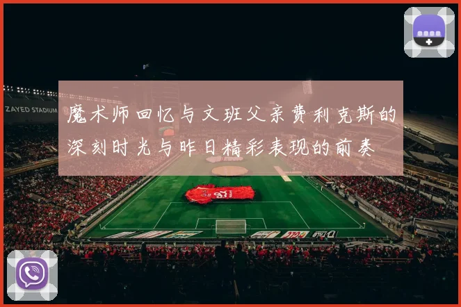 魔术师回忆与文班父亲费利克斯的深刻时光与昨日精彩表现的前奏