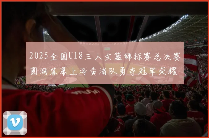 2025全国U18三人女篮锦标赛总决赛圆满落幕上海黄浦队勇夺冠军荣耀