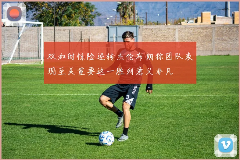 双加时惊险逆转杰伦布朗称团队表现至关重要这一胜利意义非凡