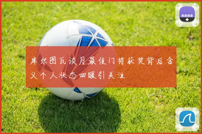 库尔图瓦谈月最佳门将获奖背后含义个人状态回暖引关注