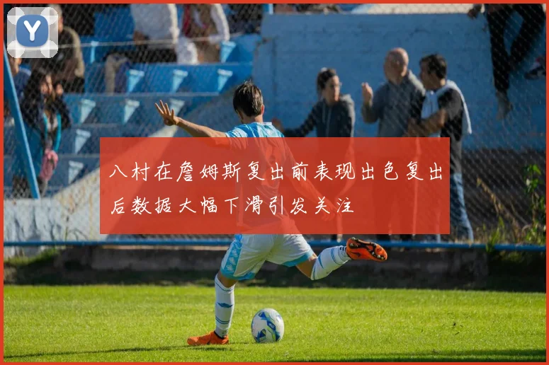 八村在詹姆斯复出前表现出色复出后数据大幅下滑引发关注