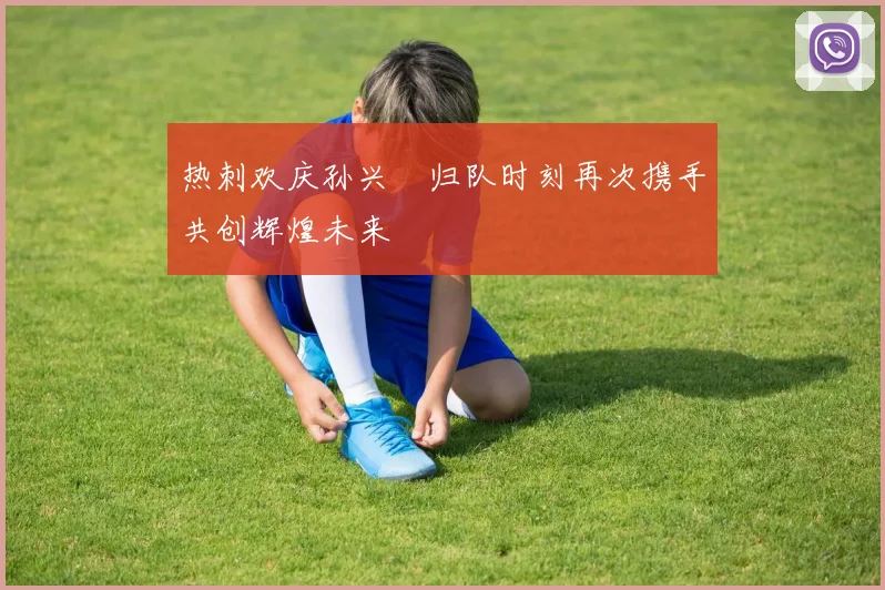 热刺欢庆孙兴慜归队时刻再次携手共创辉煌未来