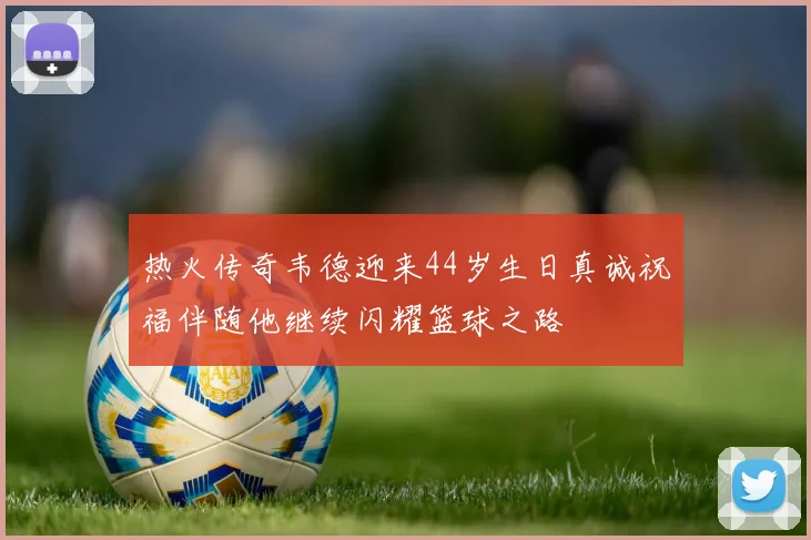 热火传奇韦德迎来44岁生日真诚祝福伴随他继续闪耀篮球之路