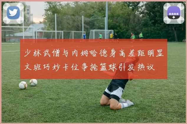 少林武僧与内姆哈德身高差距明显文班巧妙卡位争抢篮球引发热议