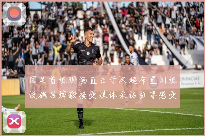 国足首练现场直击于汉超布置训练设施吕焯毅接受媒体采访分享感受