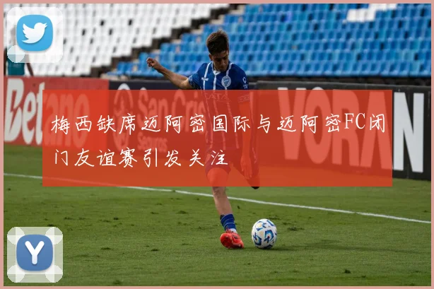 梅西缺席迈阿密国际与迈阿密FC闭门友谊赛引发关注