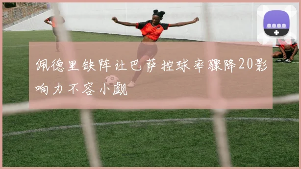 佩德里缺阵让巴萨控球率骤降20影响力不容小觑