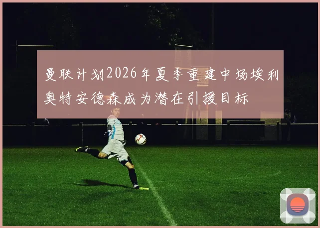 曼联计划2026年夏季重建中场埃利奥特安德森成为潜在引援目标